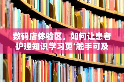 数码店体验区，如何让患者护理知识学习更‘触手可及’？