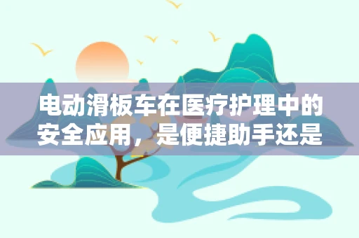 电动滑板车在医疗护理中的安全应用，是便捷助手还是潜在风险？