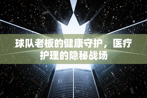 球队老板的健康守护，医疗护理的隐秘战场