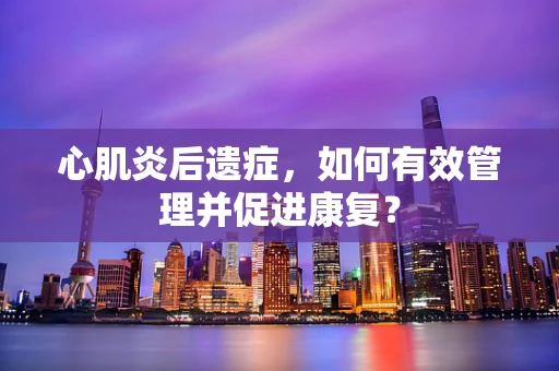 心肌炎后遗症，如何有效管理并促进康复？