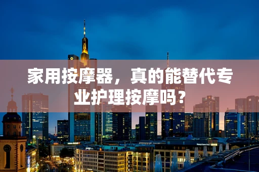 家用按摩器，真的能替代专业护理按摩吗？