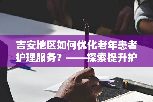 吉安地区如何优化老年患者护理服务？——探索提升护理质量的策略