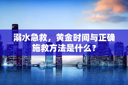 溺水急救，黄金时间与正确施救方法是什么？