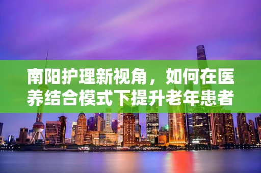 南阳护理新视角，如何在医养结合模式下提升老年患者康复效率？