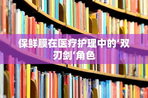 保鲜膜在医疗护理中的‘双刃剑’角色
