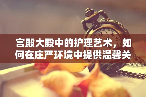 宫殿大殿中的护理艺术，如何在庄严环境中提供温馨关怀？