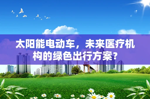 太阳能电动车，未来医疗机构的绿色出行方案？