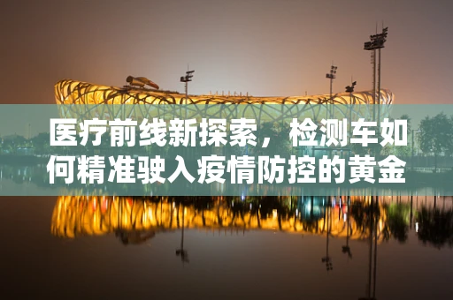 医疗前线新探索，检测车如何精准驶入疫情防控的黄金眼？