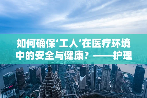 如何确保‘工人’在医疗环境中的安全与健康？——护理部主任的视角