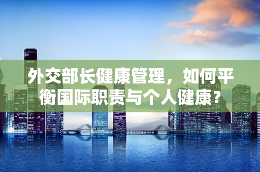 外交部长健康管理，如何平衡国际职责与个人健康？