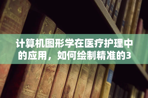 计算机图形学在医疗护理中的应用，如何绘制精准的3D人体模型？