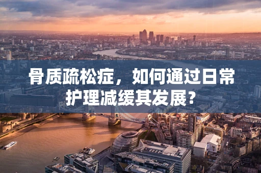 骨质疏松症，如何通过日常护理减缓其发展？