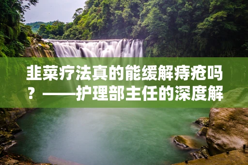 韭菜疗法真的能缓解痔疮吗？——护理部主任的深度解析
