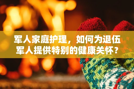 军人家庭护理，如何为退伍军人提供特别的健康关怀？