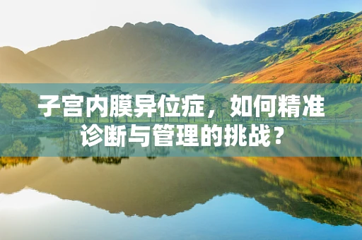 子宫内膜异位症，如何精准诊断与管理的挑战？