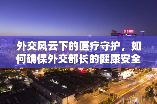 外交风云下的医疗守护，如何确保外交部长的健康安全？
