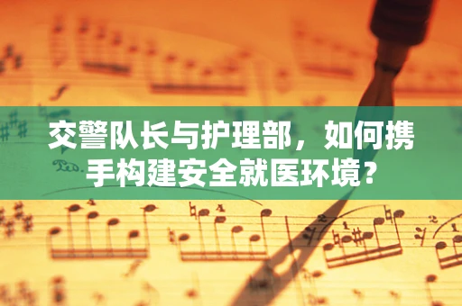 交警队长与护理部,如何携手构建安全就医环境? 交警队长与护理部,如何携手构建安全就医环境?