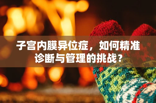 子宫内膜异位症,如何精准诊断与管理的挑战? 子宫内膜异位症,如何精准诊断与管理的挑战?