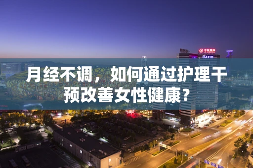 月经不调,如何通过护理干预改善女性健康?