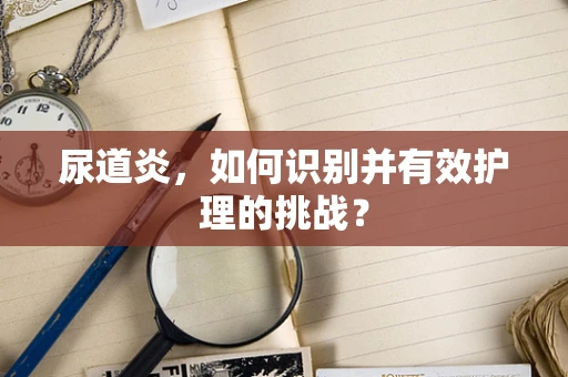 尿道炎,如何识别并有效护理的挑战? 尿道炎,如何识别并有效护理的挑战?
