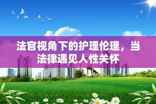 法官视角下的护理伦理,当法律遇见人性关怀 法官视角下的护理伦理,当法律遇见人性关怀