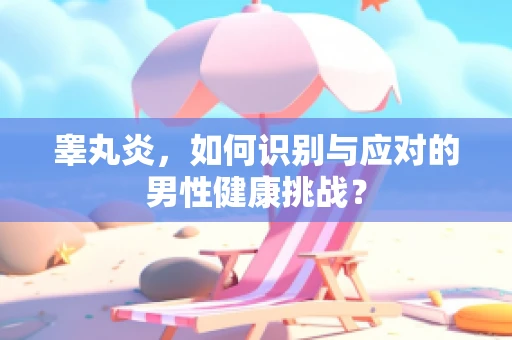睾丸炎,如何识别与应对的男性健康挑战? 睾丸炎,如何识别与应对的男性健康挑战?