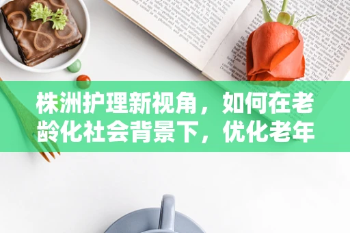 株洲护理新视角，如何在老龄化社会背景下，优化老年患者护理服务？