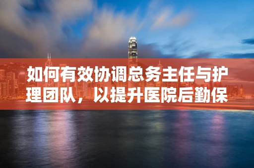 如何有效协调总务主任与护理团队，以提升医院后勤保障效率？