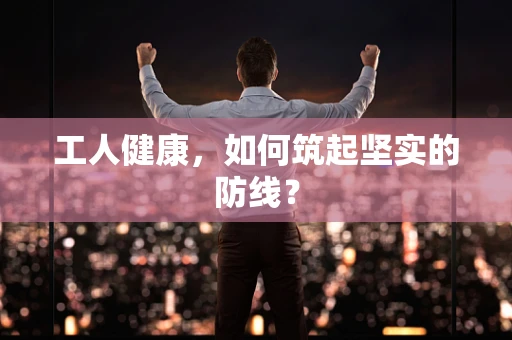 工人健康，如何筑起坚实的防线？