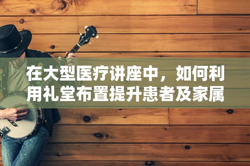 在大型医疗讲座中，如何利用礼堂布置提升患者及家属的参与感？