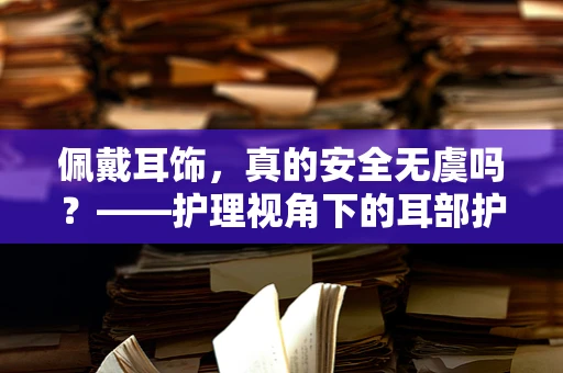 佩戴耳饰，真的安全无虞吗？——护理视角下的耳部护理与安全
