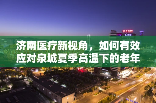 济南医疗新视角，如何有效应对泉城夏季高温下的老年患者护理挑战？