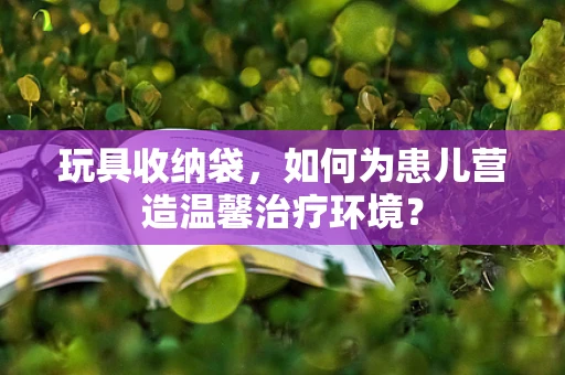 玩具收纳袋，如何为患儿营造温馨治疗环境？