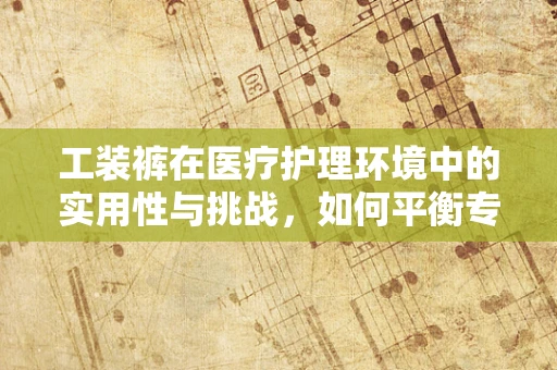 工装裤在医疗护理环境中的实用性与挑战,如何平衡专业与舒适? 工装裤在医疗护理环境中的实用性与挑战,如何平衡专业与舒适?