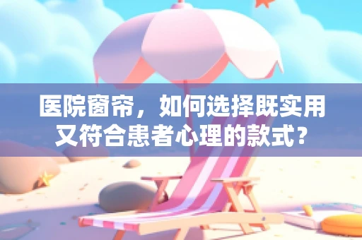 医院窗帘，如何选择既实用又符合患者心理的款式？