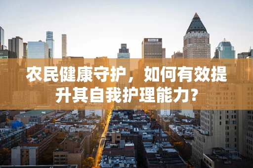 农民健康守护，如何有效提升其自我护理能力？