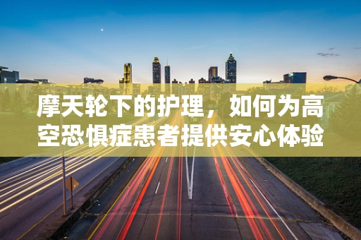 摩天轮下的护理，如何为高空恐惧症患者提供安心体验？