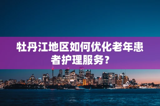 牡丹江地区如何优化老年患者护理服务? 牡丹江地区如何优化老年患者护理服务?