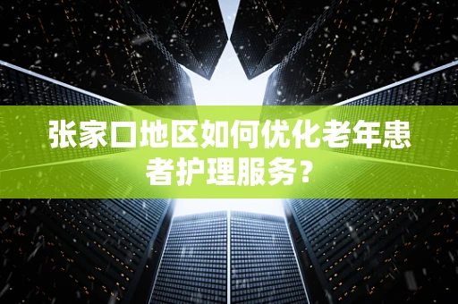 张家口地区如何优化老年患者护理服务? 张家口地区如何优化老年患者护理服务?