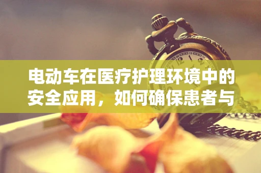 电动车在医疗护理环境中的安全应用，如何确保患者与医护人员的安全？