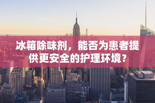 冰箱除味剂，能否为患者提供更安全的护理环境？