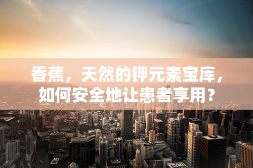 香蕉，天然的钾元素宝库，如何安全地让患者享用？