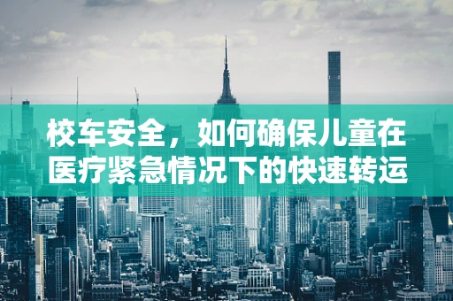 校车安全,如何确保儿童在医疗紧急情况下的快速转运? 校车安全,如何确保儿童在医疗紧急情况下的快速转运?