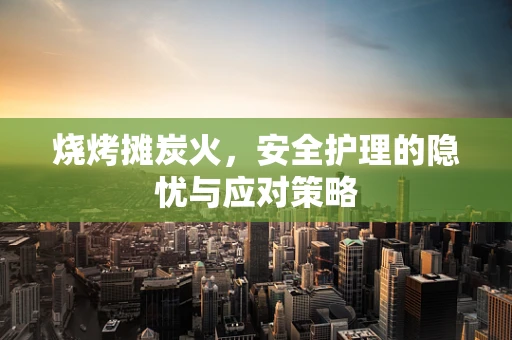 烧烤摊炭火，安全护理的隐忧与应对策略