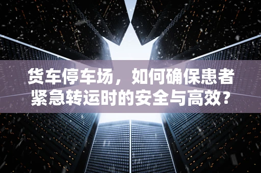 货车停车场，如何确保患者紧急转运时的安全与高效？