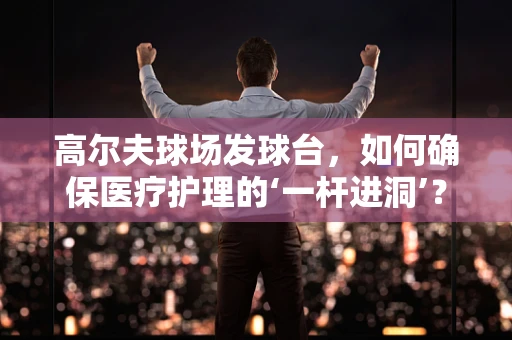 高尔夫球场发球台，如何确保医疗护理的‘一杆进洞’？